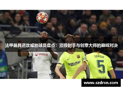 法甲最具进攻威胁球员盘点：顶级射手与创意大师的巅峰对决