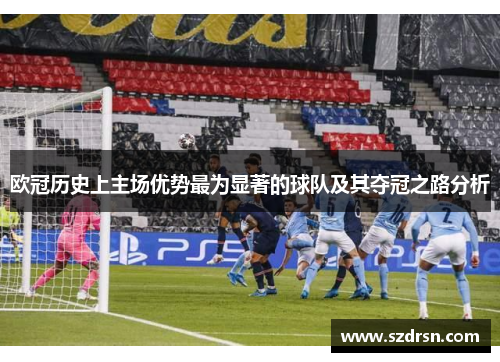 欧冠历史上主场优势最为显著的球队及其夺冠之路分析