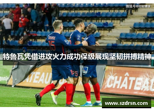 特鲁瓦凭借进攻火力成功保级展现坚韧拼搏精神